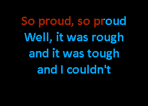 So proud, so proud
Well, it was rough

and it was tough
and I couldn't