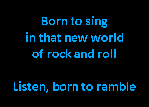 Born to sing
in that new world
of rock and roll

Listen, born to ramble