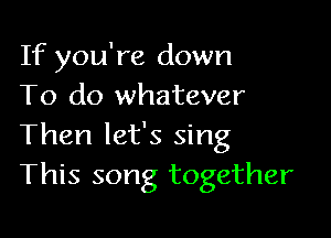 If you're down
To do whatever

Then let's sing
This song together
