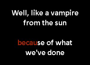 Well, like a vampire
from the sun

because of what
we've done