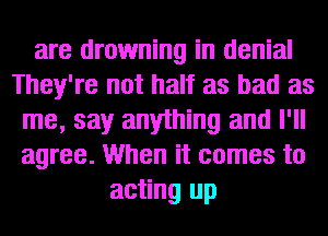 are drowning in denial
They're not half as bad as
me, say anything and I'll
agree. When it comes to
acting up