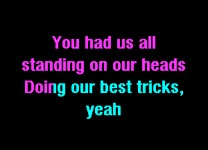 You had us all
standing on our heads

Doing our best tricks,
yeah