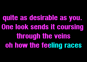 quite as desirable as you.

One look sends it coursing
through the veins

oh how the feeling races