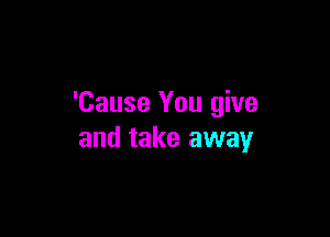 'Cause You give

and take away