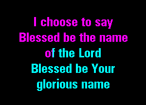 I choose to say
Blessed be the name

of the Lord
Blessed be Your
glorious name