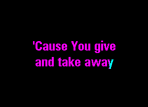 'Cause You give

and take away