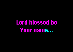 Lord blessed be

Your name...