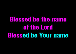 Blessed be the name

of the Lord
Blessed be Your name