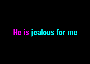 He is jealous for me