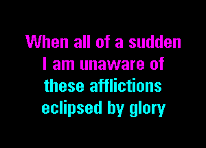 When all of a sudden
I am unaware of

these afflictions
eclipsed by glory