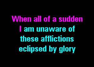 When all of a sudden
I am unaware of

these afflictions
eclipsed by glory
