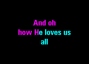 And oh

how He loves us
all