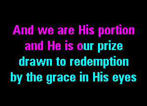 And we are His portion
and He is our prize
drawn to redemption
by the grace in His eyes