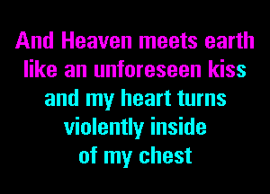 And Heaven meets earth
like an unforeseen kiss
and my heart turns
violently inside
of my chest