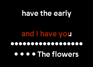 have the early

and I have you
OOOOOOOOOOOOOOOOOO

0 0 0 0 The flowers