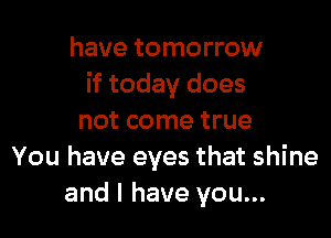 have tomorrow
if today does

not come true
You have eyes that shine
and l have you...