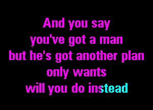 And you say
you've got a man

but he's got another plan
only wants
will you do instead