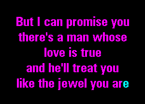 But I can promise you
there's a man whose
love is true
and he'll treat you
like the iewel you are