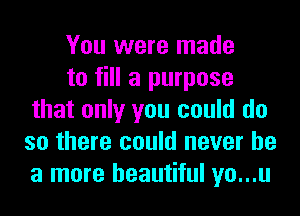 You were made

to fill a purpose
that only you could do
so there could never be
a more beautiful yo...u