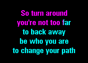 So turn around
you're not too far

to back away
he who you are
to change your path