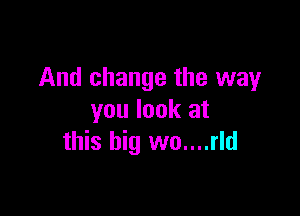 And change the way

you look at
this big wo....rld
