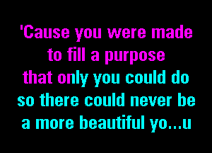 'Cause you were made
to fill a purpose
that only you could do
so there could never be
a more beautiful yo...u