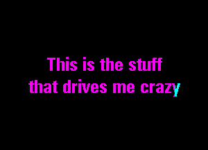 This is the stuff

that drives me crazy