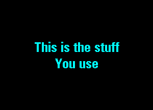 This is the stuff

You use