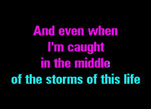 And even when
I'm caught

in the middle
of the storms of this life