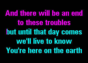 And there will he an end
to these troubles
but until that day comes
we'll live to know
You're here on the earth