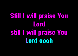 Still I will praise You
Lord

still I will praise You
Lord oooh