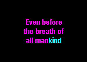 Even before

the breath of
all mankind