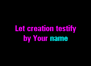 Let creation testify

by Your name