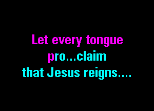 Let every tongue

pro...claim
that Jesus reigns....