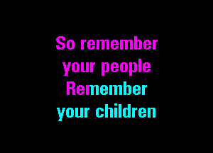So remember
your people

Remember
your children