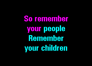 So remember
your people

Remember
your children