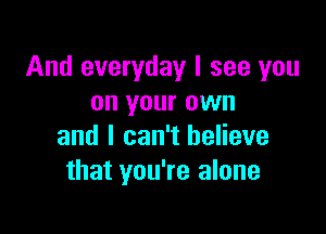 And everyday I see you
on your own

and I can't believe
that you're alone