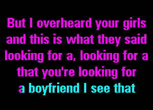 But I overheard your girls
and this is what they said
looking for a, looking for a
that you're looking for
a boyfriend I see that