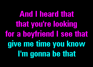 And I heard that
that you're looking
for a boyfriend I see that
give me time you know
I'm gonna be that