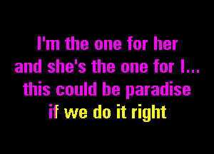 I'm the one for her
and she's the one for I...

this could be paradise
if we do it right