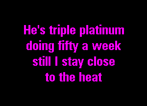 He's triple platinum
doing fifty a week

still I stay close
to the heat