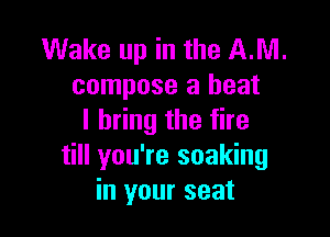 Wake up in the AM.
compose a heat

I bring the fire
till you're soaking
in your seat