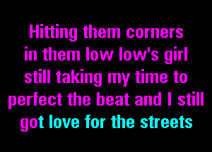 Hitting them corners
in them low low's girl
still taking my time to
perfect the heat and I still
got love for the streets