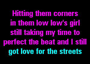 Hitting them corners
in them low low's girl
still taking my time to
perfect the heat and I still
got love for the streets