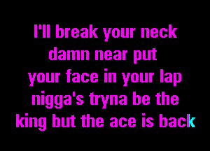 I'll break your neck
damn near put
your face in your lap
nigga's tryna he the
king but the ace is back