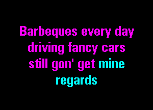 Barbeques every day
driving fancy cars

still gon' get mine
regards