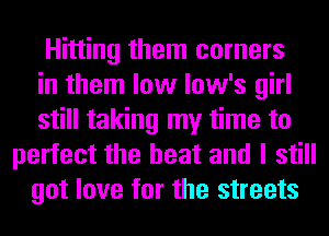 Hitting them corners
in them low low's girl
still taking my time to
perfect the heat and I still
got love for the streets