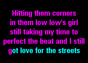 Hitting them corners
in them low low's girl
still taking my time to
perfect the heat and I still
got love for the streets