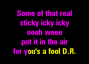 Some of that real

sticky icky icky

oooh weee
put it in the air
for you's a fool D.R.