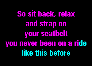 So sit back, relax
and strap on

your seathelt
you never been on a ride
like this before